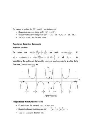En base a la grafica de f (t ) = cot(t ) se deduce que:
     •   Su período es π; es decir: cot(t + π ) = cot(t ) .
     •   Sus asíntotas verticales pasan por L − 3π , −2π , −π , 0, π , 2π , 3π ,L
     •   cot(−t ) = − cot(t ) ; es decir es impar.


Funciones Secante y Cosecante
Función secante
                                  H    1    1                            1
Se       sabe   que   sec(t ) =       = =          es decir: sec(t ) =       . El
                                 C. A x cos t                          cos t
                                nπ                    
 D f = − {t cos t = 0} = − t =        n = ±1, ±3, ±5,L   y  el       Rf = .  Al
                                    2                 
considerar la grafica de la función c os t , se deduce que la grafica de la
                            1
función f (t ) = sec(t ) =       es:
                           cos t
                                                Y




                                                 1
                                                                                    X
                                            -1


                 5           3        1              1        3         5
                − π         − π      − π      0        π        π         π
                 2           2        2              2        2         2
                                         f (t ) = sec(t )

Propiedades de la función secante

     •   El período es 2π; es decir sec( x + 2π ) = sec x .
                                                    3       1 1 3
     •   Sus asíntotas verticales pasan por L − π , − π , π , π ,L .
                                                    2       2 2 2
     •   sec(−t ) = sec(t ) ; es decir es par.
 