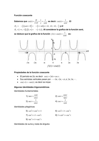 Función cosecante

                                 H  1  1                        1
Sabemos que csc(t ) =              = =     es decir: csc(t ) =      . El
                                C.O y sent                     sent
Df =     − {t sent = 0} =        − {t = nπ n = ±1, ±2, ±3,L} y el
R f = ( −∞, − 1] U [1, ∞ ) =     − ( −1,1) . Al considerar la grafica de la función sent,
                                                                           1
se deduce que la grafica de la función f (t ) = csc(t ) =                      es:
                                                                          sent

                                                    Y



                                                    1
                                                                                             X
                                                        -1



                 -3π           -2π         -π           0            π          2π      3π
                                                f (t ) = csc(t )

Propiedades de la función cosecante
   •    El período es 2π; es decir csc( x + 2π ) = csc x .
   •    Sus asíntotas verticales pasan por L − 3π , −2π , − π , π , 2π , 3π ,L .
   •    csc(−t ) = − sec(t ) ; es decir es impar.

Algunas identidades trigonométricas
Identidades fundamentales
                           sent                                         cos t
                1) tan t =                                   2) cot t =
                           cos t                                        tan t
                            1                                             1
                3) sec t =                                   4) csc t =
                           cos t                                        sent
Identidades pitagóricas

                5) sen 2t + cos 2 t = 1                      6) sen 2t = 1 − cos 2 t

                7) cos 2 t = 1 − sen 2t                      8) 1 + cot 2 t = csc 2 t

                9) tan 2 t + 1 = sec 2 t

Identidades de suma y resta de ángulos
 