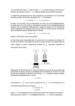 si su posición de reposo. Luego cuando y > 0 , la masa está por encima de su
posición de reposo y cuando y < 0 , está por debajo de la posición de reposo.

La diferencia principal entre las dos ecuaciones que describen en movimiento
armónico simple, es el punto de partida. En t = 0 se obtiene:
                     y = asenw(0) = 0    y   y = a cos w(0) = a

Es decir, en el primer caso el movimiento se inicia con cero desplazamientos,
en tanto que en el otro caso el movimiento se inicia con el desplazamiento al
máximo (en la amplitud). Naturalmente, podemos pensar en el movimiento
como iniciándose en cualquier punto de su ciclo. En este caso las ecuaciones
del movimiento armónico simple toman la forma
                     y = asenw(t + θ )   y   y = a cos w(t + θ )

donde θ de termina el punto de partida.

2) Una masa está suspendida de un resorte como se muestra en la figura. El
resorte se comprime una distancia de 6cm y luego se libera. Se observa que la
                                                  1
masa regresa al punto comprimido después de           segundos. Describa el
                                                  4
movimiento de la masa.




                                                         6 cm
                                  Posición
                                 En reposo
Respuesta. El movimiento de la masa está dado por una de las ecuaciones del
movimiento armónico simple. La amplitud del movimiento es de 6cm. En vista
de que esta amplitud se alcanza en el tiempo t = 0 , cuando la masa se libera,
la ecuación apropiada para su uso es
                                   y = a cos wt

                 1                                 1
el periodo es p =  , por lo que la frecuencia es     = 4 . El movimiento de la
                 4                                 p
masa queda descrito por la ecuación
                               y = 6 cos(2π ⋅ 4t )
                                 = 6 cos 8π t
donde y es el desplazamiento a partir de la posición de reposo en el tiempo t .
Obsérvese que cuando t = 0 el desplazamiento es y = 6 , como se esperaba.
 