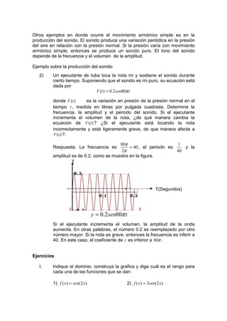 Otros ejemplos en donde ocurre el movimiento armónico simple es en la
producción del sonido. El sonido produce una variación periódica en la presión
del aire en relación con la presión normal. Si la presión varía con movimiento
armónico simple, entonces se produce un sonido puro. El tono del sonido
depende de la frecuencia y el volumen de la amplitud.

Ejemplo sobre la producción del sonido
   2)    Un ejecutante de tuba toca la nota mi y sostiene el sonido durante
         cierto tiempo. Suponiendo que el sonido es mi puro, su ecuación está
         dada por
                              V (t ) = 0.2 sen80π t

         donde V (t )    es la variación en presión de la presión normal en el
         tiempo t , medida en libras por pulgada cuadrada. Determine la
         frecuencia, la amplitud y el periodo del sonido. Si el ejecutante
         incrementa el volumen de la nota, ¿de qué manera cambia la
         ecuación de V (t ) ? ¿Si el ejecutante está tocando la nota
         incorrectamente y está ligeramente grave, de que manera afecta a
         V (t ) ?.

                                        80π                       1
         Respuesta. La frecuencia es         = 40 , el periodo es    y la
                                         2π                       40
         amplitud es de 0.2, como se muestra en la figura.
                  y




                                                              T(Segundos)




                                y = 0.2sen80π t
         Si el ejecutante incrementa el volumen, la amplitud de la onda
         aumenta. En otras palabras, el número 0.2 es reemplazado por otro
         número mayor. Si la nota es grave, entonces la frecuencia es inferir a
         40. En este caso, el coeficiente de t es inferior a 80π .


Ejercicios

   I.    Indique el dominio, construya la grafica y diga cuál es el rango para
         cada una de las funciones que se dan:

         1) f ( x) = sen(2 x)                 2) f ( x) = 3sen(2 x)
 
