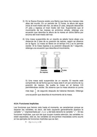 3) En la Nueva Escocia existe una Bahía que tiene las mareas más
             altas del mundo. En un periodo de 12 horas, la altura del agua
             inicia al nivel medio del mar, se eleva 21 pies, después desciende
             21 pies y regresa al nivel medio del mar. Suponiendo que el
             movimiento de las mareas es armónico simple, obtenga una
             ecuación que describa la altura de la marea en dicha Bahía por
             encima del nivel medio del mar.

          4) Una masa suspendida de un resorte es jalada hacia abajo una
             distancia de 2 pies de su posición de reposo, según se observa
             en la figura. La masa se libera en el tiempo t=0 y se le permite
             oscilar. Si la masa regresa a su posición después de 1 segundo,
             obtenga una ecuación que describa el movimiento.




                                  Posición                 2 pies
                                 En reposo




              5) Una masa está suspendida de un resorte. El resorte está
              comprimido de tal forma que la masa está 5 cm por encima de su
              posición de reposo. Se suelta la masa en el tiempo t=0
              permitiéndose oscilar. Se observa que la masa alcanza su punto
                        1
              más bajo    de segundo después de haberse liberado. Obtenga
                        2
              una ecuación que describa el movimiento de la masa.



4.6.4. Funciones Implícitas
Las funciones que hemos visto hasta el momento, se caracterizan porque se
separan las variables; es decir, del lado izquierdo generalmente aparece la
variable “ y ” (representada por f ( x) ) y del lado derecho la variable “ x ”. En las
funciones implícitas, que son las que ocupan nuestra atención, las variables no
están separadas, esto es, las variables se encuentran mezcladas como ocurre
en los ejemplos de funciones implícitas que se dan:
                  2 xy + x + y = 10
 
