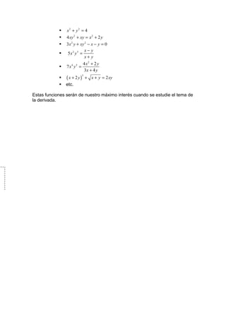 x2 + y 2 = 4
                4 xy 2 + xy = x 2 + 2 y
                3x 2 y + xy 2 − x − y = 0
                           x− y
                 5x2 y3 =
                           x+ y
                            4 x2 + 2 y
                7 x4 y5 =
                            3x + 4 y
                ( x + 2y)       + x + y = 2 xy
                            3


               etc.

Estas funciones serán de nuestro máximo interés cuando se estudie el tema de
la derivada.
 