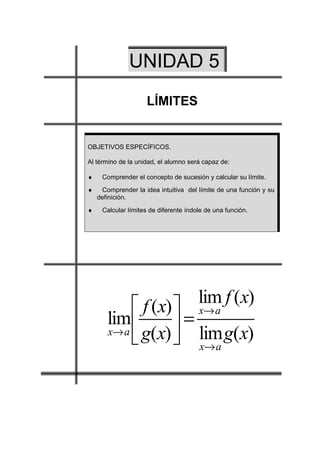 UNIDAD 5
                    LÍMITES


OBJETIVOS ESPECÍFICOS.

Al término de la unidad, el alumno será capaz de:

♦    Comprender el concepto de sucesión y calcular su límite.
♦    Comprender la idea intuitiva del límite de una función y su
    definición.
♦    Calcular límites de diferente índole de una función.




                       lim f (x)
            f (x)  x→ a
       lim 
       x→ a g(x)    = lim g(x)
                                     x→ a
 