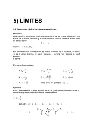 5) LÍMITES
5.1. Sucesiones: definición, tipos de sucesiones.

Definición.
Una sucesión es un caso particular de una función en la que el dominio son
todos los números naturales y el contradominio son los números reales. Esto
se denota como:
                               Sn :    →
cuando         = {1, 2,3, 4,5,L} .

Los elementos del contradominio se llaman términos de la sucesión, es decir:
 S1 es el primer término, S2 es el segundo término y en general Sn es el
término
n-ésimo


Ejemplos de sucesiones

                   1                                  n −1                             n
       1. S n =                            2. S n =                        3. S n =
                   n                                    n                             n+2

                1                                  (−1)n
       4. S n = n                          5. Sn =                         6. S n = ( −1)
                                                                                            n

               2                                     n

       7. Sn = n                           Para todos los ejemplos n ∈           .

Ejemplos.
Para cada sucesión, obtener algunos términos, graficarlos sobre la recta real y
observar el punto hacia donde tiende cada sucesión.

           1
1. S n =
           n

       Solución:        S1 = 1, S2 = 1 , S3 = 1 , S 4 = 1 , L S10 = 10
                                     2        3         4
                                                                     1




                                     S10              S3     S2       S1
                 −∞ L                                                                 L+ ∞
                                           0                      1
                                                      S4
 