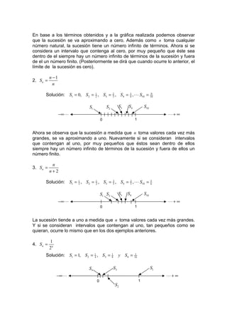 En base a los términos obtenidos y a la gráfica realizada podemos observar
que la sucesión se va aproximando a cero. Además como n toma cualquier
número natural, la sucesión tiene un número infinito de términos. Ahora si se
considera un intervalo que contenga al cero, por muy pequeño que éste sea
dentro de el siempre hay un número infinito de términos de la sucesión y fuera
de el un número finito. (Posteriormente se dirá que cuando ocurre lo anterior, el
límite de la sucesión es cero).

           n −1
2. S n =
             n

       Solución:         S1 = 0, S2 = 1 , S3 = 3 , S4 = 4 , L S10 = 10
                                      2
                                               2        3            9




                                   S1           S2            S3   S4           S10
                  −∞ L                                                                     L+ ∞
                                            0                           1


Ahora se observa que la sucesión a medida que n toma valores cada vez más
grandes, se va aproximando a uno. Nuevamente si se consideran intervalos
que contengan al uno, por muy pequeños que éstos sean dentro de ellos
siempre hay un número infinito de términos de la sucesión y fuera de ellos un
número finito.

            n
3. S n =
           n+2

       Solución:         S1 = 1 , S2 = 1 , S3 = 5 , S4 = 2 , L S10 =
                              3        2
                                                3
                                                         3
                                                                                      5
                                                                                      6



                                            S1 S2             S3   S4           S10
                  −∞ L                                                                     L+ ∞
                                            0                           1


La sucesión tiende a uno a medida que n toma valores cada vez más grandes.
Y si se consideran intervalos que contengan al uno, tan pequeños como se
quieran, ocurre lo mismo que en los dos ejemplos anteriores.

           1
4. S n =
           2n
       Solución:         S1 = 1, S2 = 1 , S3 =
                                      4
                                                     1
                                                     8        y S4 = 16
                                                                      1




                                   S4                    S3                           S1
                −∞ L                                                                       L+ ∞
                                        0                                   1
                                                         S2
 