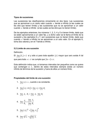 Tipos de sucesiones
Las sucesiones las clasificaremos únicamente en dos tipos: Las sucesiones
que se aproximan a un cierto valor cuando n tiende a infinito (a las cuales se
les dirá que tienen límite) y las sucesiones que no se aproximan a un valor
cuando n tiende a infinito (a las cuales se les dirá que no tienen límite).

De los ejemplos anteriores, los números 1, 2, 3, 4 y 5 si tienen límite, dado que
se están aproximando a un valor fijo, y a dicho valor se le llama el límite de la
sucesión y los ejemplos 6 y 7, son sucesiones que no tienen límite, dado que
cuando n tiende a infinito no se aproximan a un solo valor. En el ejemplo 6,
toma dos valores y en el 7 tiende a infinito.


5.2 Límite de una sucesión
Definición.
El lim ( Sn ) = L si y sólo si para toda epsilón ( ε ) mayor que cero existe A tal
   n→∞
que para toda n > A se cumple que Sn − l < ε .

Esta definición indica que, si tomamos intervalos tan pequeños como se quiera
que contengan a L , dentro de estos intervalos siempre existe un número
infinito de términos de la sucesión y fuera de ellos un número finito.



Propiedades del límite de una sucesión
   1. lim (c) = c , cuando c es constante.
         n→∞


   2. lim [ An ± Bn ] = lim An ± lim Bn
         n→∞                  n →∞           n →∞


   3. lim An ⋅ Bn = lim An ⋅ lim Bn
         n→∞             n→∞         n→∞


               An n→∞ An
                   lim
   4. lim        =
         n→∞   Bn lim Bn
                      n→∞



                         (           )
                                         m
   5. lim ( An ) = lim An
                     m
         n→∞                 n→∞


   6. lim      m   An = m lim An
         n→∞             n→∞
 
