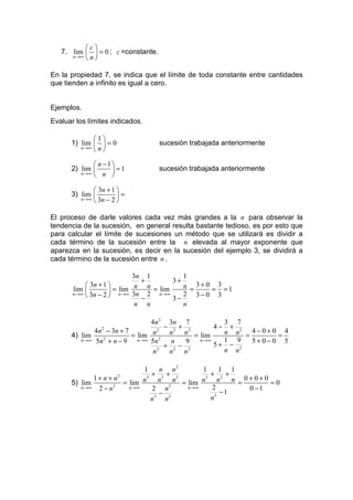c
   7. lim   = 0 ; c =constante.
      n→∞  n 


En la propiedad 7, se indica que el límite de toda constante entre cantidades
que tienden a infinito es igual a cero.


Ejemplos.
Evaluar los límites indicados.

             1
      1) lim   = 0                sucesión trabajada anteriormente
         n→∞  n 


              n −1
      2) lim 
         n→∞  n   =1             sucesión trabajada anteriormente


              3n + 1 
      3) lim         =
         n→∞  3n − 2 


El proceso de darle valores cada vez más grandes a la n para observar la
tendencia de la sucesión, en general resulta bastante tedioso, es por esto que
para calcular el límite de sucesiones un método que se utilizará es dividir a
cada término de la sucesión entre la n elevada al mayor exponente que
aparezca en la sucesión, es decir en la sucesión del ejemplo 3, se dividirá a
cada término de la sucesión entre n .

                            3n 1          1
                              +        3+
            3n + 1                      n = 3+ 0 = 3 =1
       lim             lim n n lim
                     = n→∞ 3n 2 = n→∞
       n→∞  3n − 2                      2 3−0 3
                              −        3−
                             n n          n

                                4n 2 3n 7           3 7
                                     − 2 + 2      4− + 2
             4n − 3n + 7
                2                  2
                                                    n n = 4−0+0 = 4
      4) lim              = lim n 2 n     n = lim
         n→∞ 5n 2 + n − 9   n→∞ 5n     n   9  n→∞   1 9   5+0−0 5
                                     + 2 − 2      5+ − 2
                                 n 2
                                      n   n         n n

                            1       n n2          1       1 1
                                + 3+ 3                + 2 +
             1+ n + n  2      3                     3
                                                              n = 0+0+0 = 0
      5) lim          = lim n       n     n = lim n       n
         n→∞ 2 − n3     n→∞     2 n     3     n→∞     2            0 −1
                                    − 3                 3
                                                           −1
                                  3
                                n     n               n
 