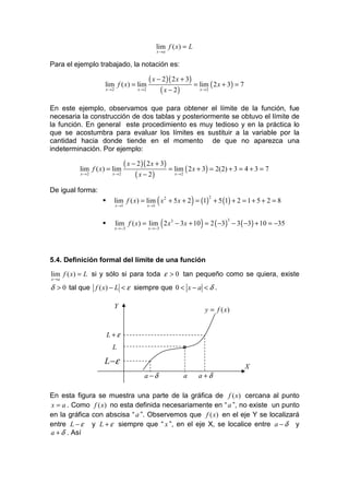 lim f ( x) = L
                                             x →a


Para el ejemplo trabajado, la notación es:

                                       ( x − 2 )( 2 x + 3)
                  lim f ( x) = lim                         = lim ( 2 x + 3) = 7
                  x →2            x →2      ( x − 2)         x →2



En este ejemplo, observamos que para obtener el límite de la función, fue
necesaria la construcción de dos tablas y posteriormente se obtuvo el límite de
la función. En general este procedimiento es muy tedioso y en la práctica lo
que se acostumbra para evaluar los límites es sustituir a la variable por la
cantidad hacia donde tiende en el momento de que no aparezca una
indeterminación. Por ejemplo:

                          ( x − 2 )( 2 x + 3)
         lim f ( x) = lim                     = lim ( 2 x + 3) = 2(2) + 3 = 4 + 3 = 7
          x →2       x →2      ( x − 2)         x →2



De igual forma:

                         x →1         x →1
                                             (             )
                         lim f ( x) = lim x 2 + 5 x + 2 = (1) + 5 (1) + 2 = 1 + 5 + 2 = 8
                                                                    2




                         x →−3        x →−3
                                                 (             )
                         lim f ( x) = lim 2 x3 − 3x + 10 = 2 ( −3) − 3 ( −3) + 10 = −35
                                                                            3




5.4. Definición formal del límite de una función

lim f ( x) = L si y sólo si para toda ε > 0 tan pequeño como se quiera, existe
x →a

δ > 0 tal que f ( x) − L < ε siempre que 0 < x − a < δ .

                      Y
                                                                   y = f ( x)


                   L+ε
                     L                                 o

                  L −ε
                                                                                  X
                                    a −δ               a       a +δ

En esta figura se muestra una parte de la gráfica de f ( x) cercana al punto
x = a . Como f ( x) no esta definida necesariamente en “ a ”, no existe un punto
en la gráfica con abscisa “ a ”. Observemos que f ( x) en el eje Y se localizará
entre L − ε y L + ε siempre que “ x ”, en el eje X, se localice entre a − δ y
a + δ . Así
 