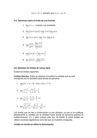 f ( x) − L < ε siempre que 0 < x − a < δ


5.5. Teoremas sobre el límite de una función

              1. lim (c) = c , cuando c es constante.
                   x →a



              2. lim [ f ( x) ± g ( x) ] = lim f ( x) ± lim g ( x)
                   x →a                         x →a              x →a


              3. lim f ( x) ⋅ g ( x) = lim f ( x) ⋅ lim g ( x)
                   x →a                      x →a          x →a



                          f ( x) lim f ( x)
              4. lim            = x →a
                   x →a   g ( x) lim g ( x)
                                      x →a


                                                       n
              5. lim [ f ( x)] = lim f ( x) 
                              n

                 x →a             x →a      

              6. lim      n   f ( x) = n lim f ( x)
                   x →a                  x →a




5.6. Ejemplos de límites de varios tipos
Evalué los límites siguientes.

Límites directos. Estos se obtienen al sustituir la variable que se esté
manejando por la cantidad hacia donde se aproxima.

              (                   )
   1. lim 2 x 2 + 3x − 5 = 2(4) + 3(2) − 5 = 9
       x →2


               x + 2 −1 + 2 1
   2. lim           =        =
       x →−1   1 − x 1 − (−1) 2

               x−3 3−3 0
   3. lim            =     = =0
       x →3    2x + 1 6 + 1 7

                  x2 + 2x   1+ 2   3
   4. lim                 =      =   =1
       x →1       2x + 1
                     2
                            2 +1   3

Los límites que se dan a continuación no son directos, ya que si se sustituye
directamente la variable por la cantidad hacia donde se aproxima aparece la
indeterminación 0 0 y para evaluar este tipo de límites si éstos existen se
utilizan procesos algebraicos como los que se muestran enseguida.

Límites en donde se utiliza la factorización
 
