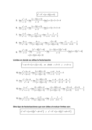a 2 − b 2 = ( a − b )( a + b )

               x2 − 4       ( x − 2 )( x + 2 )
   5. lim             = lim                    = lim ( x + 2 ) = 2 + 2 = 4
       x →2    x − 2 x→2          x−2            x →2



               x2 − 9       ( x − 3)( x + 3)
   6. lim             = lim                  = lim ( x + 3) = 3 + 3 = 6
       x →3    x − 3 x →3         x−3          x →3



                x −1               x −1                 1      1   1
   7. lim            = lim                    = lim         =    =
       x →1    x −1
                 2      x →1 ( x − 1)( x + 1)    x →1 x + 1   1+1 2

                4− x                4−x                      − ( x − 4)             −1      −1    1
   8. lim             = lim                      = lim                      = lim        =     =−
       x →4    x − 16
                2       x → 4 ( x − 4 )( x + 4 )   x → 4 ( x − 4 )( x + 4 )   x →4 x + 4   4+4    8


          x 4 − 16            (       )(
                           x2 − 4 x2 + 4             )
                                                    ( x − 2 )( x + 2 ) x 2 + 4(        )
      lim
   9. x →2 x − 2
                   = lim
                     x→2          x−2
                                             = lim
                                               x →2             x−2              x→2
                                                                                                     (
                                                                               = lim ( x + 2 ) x 2 + 4   )
                   = ( 2 + 2 )( 4 + 4 ) = 32

Límites en donde se utiliza la factorización

          x 2 + ax + b = ( x + c )( x + d ) , en donde c ⋅ d = b                   y c+d =a


               x 2 + 3x − 4       ( x + 4 )( x − 1)       x + 4 1+ 4
   10. lim                  = lim                   = lim      =     = −5
       x →1    x − 3x + 2 x →1 ( x − 1)( x − 2 ) x →1 x − 2 1 − 2
                 2




               x2 − 2x − 8         ( x − 4 )( x + 2 )         x − 4 −2 − 4 −6 3
   11. lim                 = lim                      = lim         =       =  =
       x →−2     x −4
                   2         x →−2 ( x − 2 )( x + 2 )   x →−2 x − 2   −2 − 2 −4 2

                 1 − x2       (1 − x )(1 + x )       − ( x − 1)(1 + x )        − (1 + x ) − (1 + 1)    2
   12. lim              = lim                  = lim                    = lim            =          =−
       x →1    x + x − 2 x →1 ( x + 2 )( x − 1) x→1 ( x + 2 )( x − 1)
                2                                                         x →1 ( x + 2 )   1+ 2        3


                 x−2                x−2                  1       1   1
   13. lim            = lim                     = lim        =     =
       x →2    x −x−2
                2       x → 2 ( x − 2 )( x + 1)   x →2 x + 1   2 +1 3


Otro tipo de factorizaciónes que son útiles al evaluar límites son:

                                  (
          a 3 + b 3 = ( a + b ) a 2 − ab + b 2   )                             (
                                                         y a 3 − b3 = ( a − b ) a 2 + ab + b 2   )
 