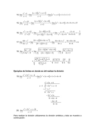 x3 − 1                    (
                          ( x − 1) x 2 + x + 1         )
   14. lim
       x →1 x − 1
                   = lim
                     x →1         x −1            x →1
                                                                  (          )
                                               = lim x 2 + x + 1 = 1 + 1 + 1 = 3


            x3 + 27                           (
                            ( x + 3) x 2 − 3 x + 9            )
   15. lim
       x →−3 x + 3
                    = lim
                      x →−3          x+3             x →−3
                                                                       (
                                                   = lim x 2 − 3x + 9 = 9 + 9 + 9 = 27  )

             x 2 − x − 12             ( x − 4 )( x + 3)           x−4          −3 − 4    7
   16. lim                = lim                         = lim 2             =         =−
       x →−3    x + 27
                 3          x →−3             2
                                                  (
                                  ( x + 3) x − 3 x + 9            )
                                                          x →−3 x − 3 x + 9   9+9+9      27



   17. lim
             64 − x3
                      = lim
                                          (
                             ( 4 − x ) 16 + 4 x + x 2
                                                      = lim
                                                              )
                                                             16 + 4 x + x 2 16 + 16 + 16
                                                                           =             =6
       x → 4 16 − x 2   x →4      ( 4 − x )( 4 + x )    x →4     4+ x          4+4


                  8 x3 − 27               ( 2 x − 3) ( 4 x 2 + 6 x + 9 )               4 x2 + 6x + 9
   18. lim                  = lim                                          = lim
       x→ 3
              2    4 x 2 − 9 x→ 3 2            ( 2 x − 3)( 2 x + 3)         x→ 3
                                                                                   2       2x + 3



                            =
                                  ( 4) + 6( 32) + 9 =
                                4 9                                   9+9+9
                                                                            =
                                                                                       27
                                                                                          =
                                                                                            9
                                    2( 3 ) + 3                         3+3             6    2
                                         2


Ejemplos de límites en donde es útil realizar la división

            x3 + 2 x2 + x − 4
   19. lim
       x →1       x −1           x →1
                                              (               )
                              = lim x 2 + 3x + 4 = 1 + 3 + 4 = 8


                                                      x 2 + 3x + 4
                                           x − 1 x3 + 2 x2 + x − 4
                                                  − x3 + x 2
                                                      0 +3x 2 + x
                                                           − 3x3 + 3 x
                                                              0 + 4x − 4
                                                                 − 4x + 4
                                                                    0+0

            x3 + 3x 2 − x − 18
   20. lim                     =
       x →2       x−2
Para realizar la división utilizaremos la división sintética y ésta se muestra a
continuación:
 