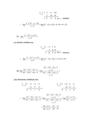 2         1 3 − 1 − 18
                                                    2  10 18
                                                 1 5           9        0           residuo

                    x3 + 3x 2 − x − 18
       ∴ lim
              x→2         x−2
                                                 (                 )
                                       = lim x 2 + 5 x + 9 = 4 + 10 + 9 = 23
                                         x →2




                x3 − 7 x 2 + x + 9
   21. lim                         =
        x →−1         x +1

La división sintética es:

                                            −1        1 −7 1 9
                                                        -1 8 -9
                                                      1   -8       9 0              residuo

               x3 − 7 x2 + x + 9
       ∴ lim
         x →−1       x +1
                                                  (                 )
                                 = lim x 2 − 8 x + 9 = 1 + 8 + 9 = 18
                                   x →−1




                                          2 x3 − 5 x 2 − 2 x − 3
            2 x3 − 5x 2 − 2 x − 3                 x−3
   22. lim 3                       = lim 3                       =
       x →3 4 x − 13 x 2 + 4 x − 3   x →3 4 x − 13 x 2 + 4 x − 3

                                                  x−3

Las divisiones sintéticas son:

          3         2 −5 −2 −3                                              3   4 − 13 4 − 3
                       6 3   3                                                      12 -3  3
                    2       1       1   0                                       4      -1     1   0

                                            2 x3 − 5 x2 − 2 x − 3
              2 x − 5x − 2x − 3
                        3       2
                                                    x −3                  2x2 + x + 1
       ∴ lim 3                       = lim 3                       = lim 2            =
         x →3 4 x − 13 x 2 + 4 x − 3   x →3 4 x − 13 x 2 + 4 x − 3   x →3 4 x − x + 1

                                                    x −3
                                                 18 + 3 + 1 22 11
                                             =             =  =
                                                 36 − 3 + 1 34 17
 