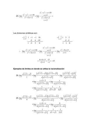 x 3 − x 2 − x + 10
             x3 − x 2 − x + 10              x+2
   23. lim                     = lim                     =
       x →−2   x 2 + 3x + 2      x →3    x2 + 3x + 2
                                            x+2




Las divisiones sintéticas son:

              −2    1 − 1 − 1 10                                                          −2             1     3 2
                      -2   6 -10                                                                              -2 -2
                    1   -3      5             0                                                          1        1   0

                                         x3 − x 2 − x + 10
               x3 − x 2 − x + 10               x+2                 x 2 − 3x + 5
       ∴ lim                     = lim                     = lim                =
         x →−2   x 2 + 3x + 2      x →−2   x 2 + 3x + 2      x →−2     x +1
                                               x+2

                                              4 + 6 + 5 15
                                          =            =    = −15
                                               −2 + 1    −1


Ejemplos de límites en donde se utiliza la racionalización

                                (                           )(                            ) = lim (               ) − ( 3)
                                                                                                                      2       2
               x+3 −    3                     x+3 − 3                x+3+ 3                                   x+3
   24. lim                = lim
       x →0      x            x →0
                                                   x   (   x+3 + 3       )                         x→0
                                                                                                             x( x + 3 + 3)
                                              x +3−3                                           x
                             = lim                                   = lim
                               x →0
                                      x   (       x+3 + 3        )     x →0
                                                                                  x   (   x+3+ 3             )
                                                   1                     1                     1
                             = lim                               =                        =
                               x→0
                                      (       x+3+ 3        )          3+ 3                   2 3


                                (                            )(                               ) = lim (           ) −( x)
                                                                                                                          2       2
               x+h −    x                     x+h − x                 x+h + x                                     x+h
   25. lim                = lim
       h→0       h             h→0
                                                   h   (   x+h + x            )                     h →0
                                                                                                             h( x + h + x )
                                              x+h−x                                            h
                             = lim                                   = lim
                               h→0
                                      h   (       x+h − x        )     x →0
                                                                                  h   (   x+3− x              )
                                                   1                      1                        1
                             = lim                               =                        =
                               h→0
                                      (       x+h− x         )          x+ x                   2 x
 