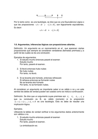 Por lo tanto como es una tautología, se dice que es una Equivalencia Lógica o
que las proposiciones ¬A ∨ ¬B y ¬ ( A ∧ B ) , son lógicamente equivalentes.
Es decir:
                           ¬A ∨ ¬B ≡ ¬ ( A ∧ B )




1.6. Argumentos, inferencias lógicas con proposiciones abiertas.
Definición. Un argumento es un razonamiento en el que aparecen ciertas
proposiciones que siempre se consideran verdaderas (llamadas premisas) y a
partir de las cuales se da una conclusión.

Ejemplos de argumentos.
   1. Si estudio mucho entonces pasaré el examen
      Estudio mucho
      Por tanto, pasaré el examen.

   2. Si llovió entonces hubo nubes
      No hubo nubes
      Por tanto, no llovió.

   3. Si se levanta aire húmedo, entonces refrescará
      Si refresca entonces se formarán nubes
      No se levanta aire húmedo
      Por tanto, no se formarán nubes.

Al considerar un argumento es importante saber si es válido o no y en este
sentido las tablas de verdad pueden ser usadas como se indica a continuación.

Definición. Se dice que un argumento cuyas premisas son A1 , A2 , A3 ,..., An y
que su conclusión es B, es válido (correcto) si la proposición
 A1 ∧ A2 ∧ A3 ∧,..., ∧ An ⇒ B es una tautología. Esto es debe de resultar una
implicación lógica.

Ejemplos.
Utilizando la tablas de verdad verificar si los argumentos dados anteriormente
son válidos o no.
   1. Si estudio mucho entonces pasaré el examen
      Estudio mucho
      Por tanto, pasaré el examen.
      La simbolización es:
 