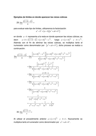 Ejemplos de límites en donde aparecen las raíces cúbicas
                   3
                       x+h − 3 x
      29. lim                    =
            h →0         h

para evaluar este tipo de límites, utilizaremos la factorización
                           a 3 − b3 = ( a − b ) a 2 + ab + b 2                                            (                                     )
en donde a − b representa a la resta en donde aparecen las raíces cúbicas; es
       a − b = 3 x + h − 3 x = ( x + h) 3 − x 3 , luego a = ( x + h ) 3 y b = x 3 .
                                                                                       1                      1                                           1         1
decir:
Además con el fin de eliminar las raíces cúbicas, se multiplica tanto el
numerador como denominador por a 2 + ab + b 2 , dicho proceso se realiza a                    (                                         )
continuación:

                         ( x + h ) 1 3 − x 1 3   ( x + h ) 2 3 + ( x + h ) 1 3 x 1 3 + x 2 3 
      3
          x+h − x      3
                                                                                             
lim               = lim                                                                      
                                   h ( x + h ) 3 + ( x + h ) 3 x 3 + x 3 
h→0         h       h →0                          2                1    1        2

                                       
                                                                                   
                                                                                    
                                                                                              3                                   3
                                                             ( x + h ) 13  −  x 13 
                                                            
                                                                            
                                                                             
                           = lim
                                           h ( x + h )                          + ( x + h)                                           +x 3
                               h →0                                  2                                    1               1             2
                                                                         3                                    3               3
                                                                                                                  x
                                             
                                                                                                                                         
                                                                                                                                          
                                                                                     x+h−x
                           = lim
                                           h ( x + h )                          + ( x + h)                                           +x 3
                               h →0                                  2                                    1               1             2
                                                                         3                                    3               3
                                                                                                                  x
                                             
                                                                                                                                         
                                                                                                                                          
                                                                                       h
                           = lim
                                           h ( x + h )                          + ( x + h)                                           +x 3
                               h →0                                  2                                    1               1             2
                                                                         3                                    3               3
                                                                                                                  x
                                             
                                                                                                                                         
                                                                                                                                          
                                                                                      1
                           = lim
                               h →0        ( x + h )            2
                                                                     3   + ( x + h)
                                                                                                  1
                                                                                                      3       x
                                                                                                                  1
                                                                                                                      3
                                                                                                                              +x 3
                                                                                                                                2

                                           
                                                                                                                                 
                                                                                                                                  
                                                            1
                           =
                               ( x)                + ( x)
                                           2                 1               1            2
                                               3                 3   x           3
                                                                                     +x       3


                                                    1                                 1                               1
                           =       2                2                2
                                                                                 =        2
                                                                                                  =
                                           +x               +x
                                                                                                                  3
                               x       3                3                3
                                                                                     3x       3           3 x2

                   3
                       x +1 −1
      30. lim                  =
            x →0         x

Al utilizar el procedimiento anterior a = ( x + 1)
                                                                                                                                        1
                                                                                                                                            3   y b = 1 . Nuevamente se
multiplica tanto el numerador como denominador por a 2 + ab + b 2 .
 