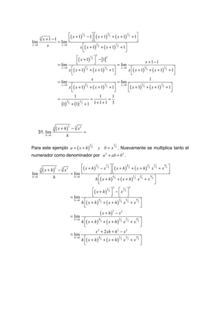 ( x + 1) 13 − 1 ( x + 1) 2 3 + ( x + 1) 13 + 1
       3
           x +1 −1                                                     
lim                = lim                                               
                                 x ( x + 1) 3 + ( x + 1) 3 + 1
x →0         x       x→0                    2              1

                                   
                                                                 
                                                                  
                                                                             3
                                                   ( x + 1) 13  − [1]3
                                                   
                                                               
                                                                                                                                            x +1−1
                           = lim                                                                        = lim
                                         x ( x + 1)                 + ( x + 1)                  + 1                    x ( x + 1)             + ( x + 1)               + 1
                               x →0                          2                           1                   x →0                        2                        1
                                                                 3                           3                                               3                        3
                                           
                                                                                                   
                                                                                                                          
                                                                                                                                                                            
                                                                                                                                                                             
                                                                         x                                                                       1
                           = lim                                                                        = lim
                                         x ( x + 1)                 + ( x + 1)                  + 1                    ( x + 1)           + ( x + 1)               + 1
                               x →0                          2                           1                   x →0                    2                    1
                                                                 3                           3                                           3                    3
                                           
                                                                                                   
                                                                                                                        
                                                                                                                                                                        
                                                                                                                                                                         
                                               1                               1    1
                           =                                         =            =
                               (1)
                                     2
                                         3   + (1)
                                                     1
                                                         3   +1              1+1+1 3




                       ( x + h)
                                         2
                   3
                                             − 3 x2
       31. lim                                               =
             h→0                  h

Para este ejemplo a = ( x + h )
                                                                     2                             2
                                                                         3       y b = x 3 . Nuevamente se multiplica tanto el
numerador como denominador por a 2 + ab + b 2 .

                                                   ( x + h ) 2 3 − x 2 3   ( x + h ) 4 3 + ( x + h ) 2 3 x 2 3 + x 4 3 
           ( x + h)        − 3 x2
                       2
       3
                                                                                                                       
lim                                          = lim                                                                     
                                                             h ( x + h ) 3 + ( x + h ) 3 x 3 + x 3 
h→0                h                           h→0                          4                2    2        4

                                                                 
                                                                                                             
                                                                                                              
                                                                                                   3                         3
                                                                         ( x + h ) 2 3  −  x 2 3 
                                                                         
                                                                                         
                                                                                          
                                             = lim
                                                         h ( x + h )                    + ( x + h)                              +x 3
                                               h→0                               4                       2           2             4
                                                                                     3                       3           3
                                                                                                                 x
                                                           
                                                                                                                                    
                                                                                                                                     
                                                                                     ( x + h)
                                                                                                   2
                                                                                                       − x2
                                             = lim
                                                         h ( x + h )                    + ( x + h)                              +x 3
                                               h→0                               4                       2           2             4
                                                                                     3                       3           3
                                                                                                                 x
                                                           
                                                                                                                                    
                                                                                                                                     
                                                                             x 2 + 2 xh + h 2 − x 2
                                             = lim
                                                         h ( x + h )                    + ( x + h)                              +x 3
                                               h→0                               4                       2           2             4
                                                                                     3                       3           3
                                                                                                                 x
                                                           
                                                                                                                                    
                                                                                                                                     
 