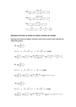 2 xh + h 2
                               = lim
                                               h ( x + h )               + ( x + h)                                  +x 3
                                   h→0                            4                               2           2         4
                                                                      3                               3           3
                                                                                                          x
                                                 
                                                                                                                         
                                                                                                                          
                                                                          h ( 2x + h)
                               = lim
                                               h ( x + h )               + ( x + h)                                  +x 3
                                   h→0                            4                               2           2         4
                                                                      3                               3           3
                                                                                                          x
                                                 
                                                                                                                         
                                                                                                                          
                                                                          2x + h
                               = lim
                                               ( x + h)           + ( x + h)
                                   h→0                    4                           2               2               4
                                                              3                           3       x       3
                                                                                                              +x          3


                                                    2x                                2x                              2            2
                               =       4           2     2                4
                                                                                  =           4
                                                                                                          =           1
                                                                                                                              =
                                   x       3
                                               + x 3x        3
                                                                  +x          3
                                                                                      3x          3
                                                                                                              3x          3       33x


Ejemplos de límites en donde se realizan cambios de variable

Este tipo de límites se sugiere utilizarlos sobre todo cuando haya radicales de
diferentes grados.

                    x −1
     32. lim               =
           x →0 3   x −1

     Si x =u 6      ⇒          x = u6 = u3                        y        3
                                                                                  x = 3 u 6 = u 2 . Luego:

              x −1             u3 − 1       (u − 1)(u 2 + u + 1)        u2 + u + 1 1 + 1 + 1 3
     lim             = lim            = lim                      = lim            =         =
     x →0 3   x −1      u →0   u 2 − 1 u →0 (u − 1)(u + 1)         u →0   u +1       1+1      2


                    x −1
     33. lim               =
           x →0 4   x −1

     Si x =u 4      ⇒          x = u4 = u2                        y           4
                                                                                  x = u. Luego:

              x −1        u2 − 1        (u − 1)(u + 1)
     lim           = lim         = lim                 = lim (u + 1) = 1 + 1 = 2
     x →0 4   x −1   u →0 u − 1    u →0     u −1         u →0




                     x −1
     33. lim                =
           x →0 6    x −1

     Si x =u 6      ⇒          x = u6 = u3                        y        6
                                                                                  x = 6 u 6 = u. Luego:

              x −1        u3 − 1        (u − 1)(u 2 + u + 1)
     lim
     x →0 6   x −1
                   = lim
                     u →0 u − 1
                                 = lim
                                   u →0        u −1
                                                             = lim u 2 + u + 1 = 1 + 1 + 1 = 3
                                                               u →0
                                                                                                                              (         )
 