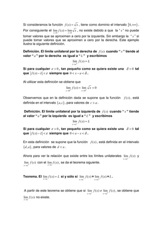 Si consideramos la función f ( x) = x , tiene como dominio el intervalo [ 0, +∞ ) .
Por consiguiente el lim f ( x) = lim x , no existe debido a que la “ x ” no puede
                              x →0             x →0

tomar valores que se aproximen a cero por la izquierda. Sin embargo la “ x ” si
puede tomar valores que se aproximen a cero por la derecha. Este ejemplo
ilustra la siguiente definición.

Definición. El límite unilateral por la derecha de f ( x) cuando “ x ” tiende al
valor “ a ” por la derecha es igual a “ L ” y escribimos
                                                      lim f ( x) = L
                                                      x→ a+

Si para cualquier ε > 0 , tan pequeño como se quiera existe una δ > 0 tal
que f ( x) − L < ε siempre que 0 < x − a < δ .

Al utilizar esta definición se obtiene que
                                              lim f ( x) = lim             x =0
                                          x → 0+                x → 0+


Observemos que en la definición dada se supone que la función                                    f ( x) , está
definida en el intervalo ( a, c ) , para valores de c > a .

 Definición. El límite unilateral por la izquierda de f ( x) cuando “ x ” tiende
al valor “ a ” por la izquierda es igual a “ L ” y escribimos
                                                      lim f ( x) = L
                                                      x→ a−

Si para cualquier ε > 0 , tan pequeño como se quiera existe una δ > 0 tal
que f ( x) − L < ε siempre que 0 < a − x < δ .

En esta definición se supone que la función f ( x) , está definida en el intervalo
( d , a ) , para valores de          d < a.

Ahora para ver la relación que existe entre los límites unilaterales lim f ( x) y
                                                                                                 x→ a−

lim f ( x) con el lim f ( x) , se da el teorema siguiente.
x→ a+                  x →a




Teorema. El lim f ( x) = L si y sólo si lim f ( x) = lim f ( x) = L .
                x →a                                          x→ a−              x→ a+




A partir de este teorema se obtiene que si lim f ( x) ≠ lim f ( x) , se obtiene que
                                                                         x→ a−           x→ a+

lim f ( x) no eixste.
x →a
 