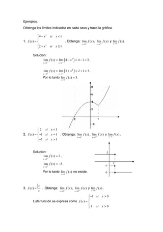 Ejemplos.
Obtenga los límites indicados en cada caso y trace la gráfica.

            4 − x 2       si   x <1
            
1. f ( x) =                                  . Obtenga: lim f ( x) , lim f ( x) y lim f ( x) .
                                                                 x →1−          x →1+         x →1
            2 + x 2       si   x ≥1
            

        Solución:
                                          (         )
               lim f ( x) = lim 4 − x 2 = 4 − 1 = 3 .
                   x →1−          x →1−



                                          (         )
                   lim f ( x) = lim 2 + x 2 = 2 + 1 = 3 .
                   x →1+          x →1+

                  Por lo tanto lim f ( x) = 3 .
                                    x →1




                                                                                1



             2 si         x <1
            
2. f ( x) =  −1 si        x = 1 . Obtenga: lim f ( x) , lim f ( x) y lim f ( x) .
                                            x →1−        x →1+        x →1
             −3 si        x >1
            


        Solución:                                                                         2
                                                                                              o
               lim f ( x) = 2 .
                   x →1−

                   lim f ( x) = −3 .                                                          1
                   x →1+
                                                                                         -1   •
                  Por lo tanto lim f ( x) no existe.                                     -3   o
                                    x →1




              x
3. f ( x) =       . Obtenga: lim f ( x) , lim f ( x) y lim f ( x) .
              x                    x → 0−               x → 0+           x →0


                                              −1 si                                    x>0
                                              
        Esta función se expresa como f ( x) = 
                                               1 si                                    x>0
                                              
 