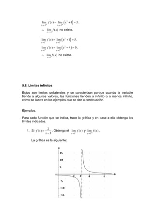 (
               lim f ( x) = lim x 2 + 1 = 5 .
              x →−2+            x →−2+
                                                    )
              ∴ lim f ( x) no existe.
                       x →−2



                                        (
              lim f ( x) = lim x 2 + 1 = 5 .
              x → 2−           x → 2−
                                                )
                                        (
              lim f ( x) = lim x 2 − 4 = 0 .
              x → 2+           x → 2+
                                                )
              ∴ lim f ( x) no existe.
                       x→2




5.8. Límites infinitos

Estos son límites unilaterales y se caracterizan porque cuando la variable
tiende a algunos valores, las funciones tienden a infinito o a menos infinito,
como se ilustra en los ejemplos que se dan a continuación.


Ejemplos.

Para cada función que se indica, trace la gráfica y en base a ella obtenga los
límites indicados.

                     2
   1. Si f ( x) =       . Obtenga el lim f ( x) y lim f ( x) .
                    x−3              x →3−        x →3+


      La gráfica es la siguiente:




                                                        3
 