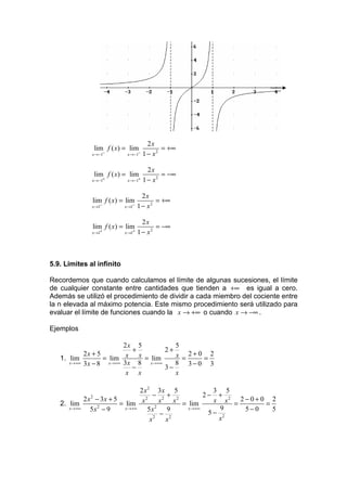 2x
                 lim f ( x) = lim            = +∞
              x →−1−         x →−1−   1 − x2

                                        2x
                 lim f ( x) = lim            = −∞
              x →−1+         x →−1+   1 − x2

                                      2x
              lim f ( x) = lim             = +∞
              x →1−         x →1−   1 − x2

                                      2x
              lim f ( x) = lim             = −∞
              x →1+         x →1+   1 − x2



5.9. Limites al infinito

Recordemos que cuando calculamos el límite de algunas sucesiones, el límite
de cualquier constante entre cantidades que tienden a +∞ es igual a cero.
Además se utilizó el procedimiento de dividir a cada miembro del cociente entre
la n elevada al máximo potencia. Este mismo procedimiento será utilizado para
evaluar el límite de funciones cuando la x → +∞ o cuando x → −∞ .

Ejemplos

                            2x 5             5
                                +         2+
            2x + 5                           x = 2+0 = 2
   1. lim           = lim x x = lim
      x →+∞ 3 x − 8   x →+∞ 3 x   8 x →+∞    8 3−0 3
                                −         3−
                             x x             x

                                 2 x 2 3x 5               3 5
                                       − 2 + 2          2− + 2
            2 x − 3x + 5
             2                      2
                                                          x x = 2−0+0 = 2
   2. lim                = lim x 2 x          x = lim
      x →+∞    5x − 9
                 2         x →+∞     5x     9     x →+∞     9    5−0    5
                                          − 2            5− 2
                                        2
                                      x    x               x
 