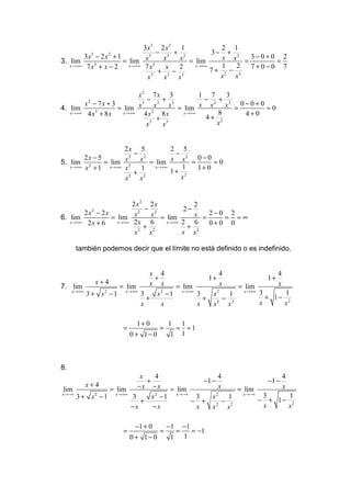 3x3 2 x 2 1             2 1
                                    − 3 + 3          3− + 3
        3x3 − 2 x 2 + 1           3
                                                        x x = 3−0+0 = 2
3. lim                  = lim x 3 x        x = lim
   x →+∞ 7 x + x − 2
            3             x →+∞ 7 x    x  2    x →+∞    1   2 7+0−0 7
                                     + 3− 3          7+ 2 − 3
                                 x3   x   x            x   x

                             x2 7 x 3            1 7    3
                                − 3 + 3           − 2 + 3
        x2 − 7 x + 3          3
                                       x = lim x x      x = 0−0+0 = 0
4. lim               = lim x 3x
   x →+∞ 4 x + 8 x
            3          x →+∞   4x   8x     x →+∞      8      4+0
                                   + 3            4+ 2
                                x3  x                x


                        2x     5         2 5
                           −              −
         2x − 5         x2     x = lim x x 2 = 0 − 0 = 0
                                 2
5. lim 2        = lim 2
   x →+∞ x + 1    x →+∞ x      1   x →+∞    1  1+ 0
                           +             1+ 2
                        x2     x 2
                                            x


                         2x2 2x               2
                              − 2         2−
        2x − 2x
           2                2
                                              x = 2−0 = 2 = ∞
6. lim           = lim x        x = lim
   x →+∞ 2 x + 6   x →+∞ 2 x    6   x →+∞ 2   6   0+0 0
                            2
                              + 2           + 2
                          x    x          x x

     también podemos decir que el límite no está definido o es indefinido.


                            x 4                  4                   4
                             +               1+                   1+
            x+4             x x                   x                  x
7. lim            = lim            = lim               = lim
   x →+∞
         3 + x − 1 x →+∞ 3
              2
                              x − 1 x→+∞ 3
                               2
                                              x 2
                                                     1   x →+∞ 3
                                                                 + 1− 2
                                                                       1
                           +               +       − 2
                         x     x         x    x2 x             x       x

                            1+ 0         1  1
                      =              =     = =1
                          0 + 1− 0        1 1



8.
                          x    4                  4                    4
                            +               −1 −                  −1 −
        x+4              − x − x = lim            x                    x
 lim           = lim                                   = lim
x →−∞            x →+∞             x →−∞                 x →−∞
      3 + x −1
           2
                       3      x −1
                               2
                                          3    x 2
                                                     1          3
                                                               − + 1− 2
                                                                         1
                          +              − +       − 2
                       −x     −x          x    x 2
                                                    x           x        x

                           −1 + 0        −1       −1
                      =              =        =      = −1
                          0 + 1− 0        1       1
 