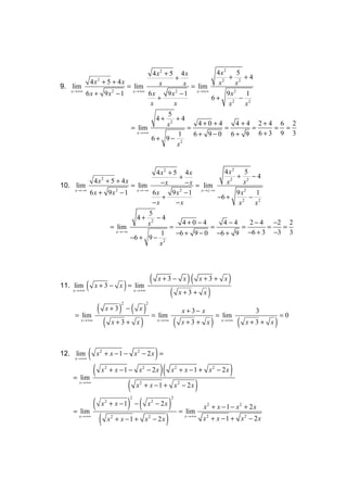 4x2 + 5 4x            4x2 5
                                         +                    + 2 +4
          4x2 + 5 + 4x              x        x = lim     x2       x
9. lim                 = lim
   x →+∞                 x →+∞                   x →+∞
         6x + 9x − 1
                  2
                                6x     9x − 1
                                         2
                                                            9x   2
                                                                      1
                                   +                   6+       2
                                                                    − 2
                                 x       x                    x      x
                                       5
                                   4+ 2 +4
                                       x          4+0 +4          4 +4 2+4 6 2
                        = lim                 =             =           = = =
                           x →+∞
                                           1    6+ 9−0 6+ 9 6+3 9 3
                                 6+ 9− 2
                                          x



                                  4x2 + 5 4x               4x2 5
                                           +                   + 2 −4
            4x + 5 + 4x
                     2
                                    −x        − x = lim     x2    x
10. lim                  = lim
    x →−∞
          6 x + 9 x − 1 x→−∞ 6 x
                   2
                                        9 x − 1 x →}−∞
                                           2
                                                               9 x2 1
                                    +                    −6 +       − 2
                                 −x       −x                    x2    x
                               5
                           4+ 2 −4
                               x             4+0 −4        4−4      2 − 4 −2 2
                 = lim                 =               =         =       =  =
                   x →−∞
                                    1    −6 + 9 − 0 −6 + 9 −6 + 3 −3 3
                         −6 + 9 − 2
                                   x




                                                         (           x+3− x            )(     x+3 + x       )
11. lim     (    x + 3 − x = lim     )
    x →+∞                                    x →+∞
                                                                          (       x+3+ x        )
                 (       ) − ( x)
                                 2                   2
                         x+3                                                          x +3− x                          3
     = lim                                                   = lim                                      = lim                     =0
       x →+∞
                     ( x+3 + x)                                  x →+∞
                                                                              (       x+3 + x       )    x →+∞
                                                                                                                 (   x+3+ x   )

12. lim
     x →+∞
             (   x2 + x − 1 − x2 − 2x =                          )
    = lim
          (          x2 + x − 1 − x2 − 2x                            )(   x2 + x − 1 + x2 − 2 x             )
      x →+∞
                     ( x + x − 1 + x − 2x )    2                                  2




          ( x + x − 1) − ( x − 2x ) = lim
                                         2                                2
                         2                                   2
                                                                                               x2 + x − 1 − x2 + 2 x
    = lim
      x →+∞
            ( x + x −1 + x − 2x )
                             2                           2                            x →+∞
                                                                                              x2 + x − 1 + x2 − 2x
 