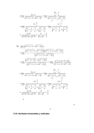 3x 1
                                                           −
                        3x − 1                           x x
      = lim                             = lim
        x →+∞
                x 2 + x − 1 + x 2 − 2 x x→+∞ x 2 + x − 1       x2 − 2 x
                                                           +
                                                     x           x
                               1                                1
                            3−                               3−
      = lim                    x             = lim              x
         x →+∞     2                  2        x →+∞
                 x      x    1      x    2x               1 1           2
                   2
                     + 2 − 2 + 2 − 2                   1+ − 2 + 1−
                 x     x     x      x    x                x x           x
                 3−0                 3      3
      =                        =          =
            1+ 0 − 0 + 1− 0        1+ 1 2




   13. lim
       x →−∞
               (   x2 + x − 1 − x2 − 2x =     )
       = lim
             (      x2 + x − 1 − x2 − 2x          )(   x2 + x − 1 + x2 − 2 x     )
         x →−∞
                        ( x + x − 1 + x − 2x )
                                  2                        2




             ( x + x − 1) − ( x − 2x ) = lim
                              2                        2
                     2                    2
                                                                       x2 + x − 1 − x2 + 2 x
       = lim
         x →−∞
               ( x + x −1 + x − 2x )
                         2            2                        x →−∞
                                                                       x2 + x − 1 + x2 − 2x


                                                        3x 1
                                                          −
                          3x − 1                        −x −x
      = lim                               = lim
         x →−∞
                  x 2 + x − 1 + x 2 − 2 x x→−∞ x 2 + x − 1     x2 − 2 x
                                                           +
                                                     −x          −x
                                  1                              1
                             −3 +                           −3 +
       = lim                      x            = lim             x
           x →−∞     2                  2        x →−∞
                   x      x    1      x    2x             1 1           2
                     2
                       + 2 − 2 + 2 − 2                 1+ − 2 + 1−
                   x     x     x      x    x              x x           x
                  −3 + 0              −3        3
       =                         =          =−
              1+ 0 − 0 + 1− 0        1+ 1       2

           a

                                                                                               a

                                                               a

5.10. Asíntotas horizontales y verticales
 