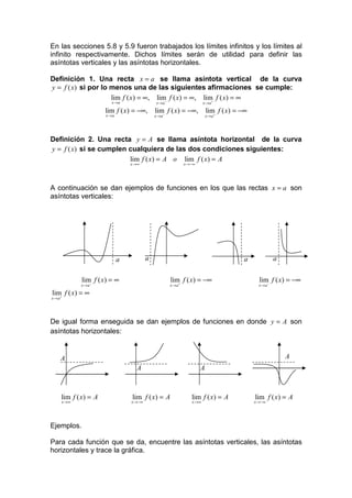 En las secciones 5.8 y 5.9 fueron trabajados los límites infinitos y los límites al
infinito respectivamente. Dichos límites serán de utilidad para definir las
asíntotas verticales y las asíntotas horizontales.

Definición 1. Una recta x = a se llama asíntota vertical de la curva
y = f ( x) si por lo menos una de las siguientes afirmaciones se cumple:
                     lim f ( x) = ∞, lim− f ( x) = ∞, lim+ f ( x) = ∞
                        x →a                 x →a                    x →a

                      lim f ( x) = −∞,       lim− f ( x) = −∞,         lim f ( x) = −∞
                      x →a                   x→a                       x→a +




Definición 2. Una recta y = A se llama asíntota horizontal de la curva
y = f ( x) si se cumplen cualquiera de las dos condiciones siguientes:
                         lim f ( x) = A o lim f ( x) = A
                                 x →∞                      x →−∞




A continuación se dan ejemplos de funciones en los que las rectas x = a son
asíntotas verticales:




                             a           a                                          a             a

            lim f ( x) = ∞                          lim f ( x) = −∞                        lim f ( x) = −∞
            x → a−                                  x→a+                                   x→a−

lim f ( x) = ∞
x → a+




De igual forma enseguida se dan ejemplos de funciones en donde y = A son
asíntotas horizontales:


     A                                                                                                A
                                   A                               A



     lim f ( x) = A              lim f ( x) = A               lim f ( x) = A             lim f ( x) = A
     x →∞                        x →−∞                        x →∞                       x →−∞




Ejemplos.

Para cada función que se da, encuentre las asíntotas verticales, las asíntotas
horizontales y trace la gráfica.
 