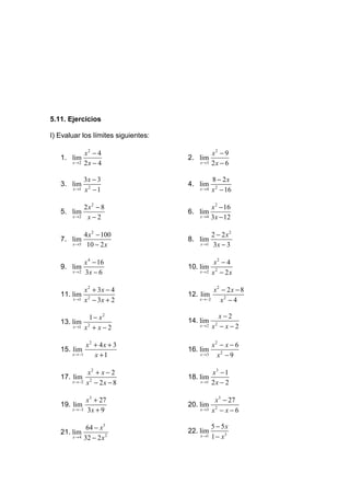 5.11. Ejercicios

I) Evaluar los límites siguientes:

               x2 − 4                            x2 − 9
   1. lim                            2. lim
       x →2    2x − 4                    x →3    2x − 6

               3x − 3                            8 − 2x
   3. lim                            4. lim
       x →1    x2 − 1                    x →4    x 2 − 16

               2 x2 − 8                          x 2 − 16
   5. lim                            6. lim
       x →2     x−2                      x →4    3x − 12

               4 x 2 − 100                       2 − 2 x2
   7. lim                            8. lim
       x →5     10 − 2 x                 x →1     3x − 3

           x 4 − 16                            x2 − 4
   9. lim                            10. lim 2
      x →2 3 x − 6                       x →2 x − 2 x



               x 2 + 3x − 4                       x2 − 2x − 8
   11. lim                           12. lim
       x →1    x 2 − 3x + 2              x →−2      x2 − 4

                 1 − x2                            x−2
   13. lim                           14. lim
       x →1    x2 + x − 2                x →2    x −x−2
                                                  2




             x2 + 4 x + 3                     x2 − x − 6
   15. lim                           16. lim
       x →−1    x +1                     x →3   x2 − 9

                x2 + x − 2                       x3 − 1
   17. lim                           18. lim
       x →−2    x2 − 2x − 8              x →1    2x − 2

               x3 + 27                            x 3 − 27
   19. lim                           20. lim
       x →−3   3x + 9                    x →3    x2 − x − 6

                64 − x3                          5 − 5x
   21. lim                           22. lim
       x →4    32 − 2 x 2                x →1    1 − x3
 