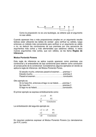 Como la proposición no es una tautología, se obtiene que el argumento
      no sea válido.

Cuando aparecen tres o más proposiciones simples en un argumento resulta
tedioso estar utilizando las tablas de verdad para verificar su valides, luego
entonces un método más conveniente para verificar si un argumento es válido
o no, es deducir las conclusiones de sus premisas por una secuencia de
argumentos más cortos y más elementales que sabemos válidos. A estos
nuevos argumentos más cortos, que son válidos, se les llama Reglas de
Inferencia.

Modus Poniendo Ponens
Esta regla de inferencia se aplica cuando aparecen como premisas una
condicional y el antecedente de esa condicional para obtener como conclusión
al consecuente de la condicional. Consideremos algunos ejemplos en donde se
aplica la regla de Inferencia del Modus Poniendo Pones.
      Si estudio mucho, entonces pasaré el examen……premisa 1
      Estudio mucho…………………………………………premisa 2
      Pasaré el examen……………………………………. conclusión.

Otro ejemplo es:
       Si no hace frió, entonces el lago no se helará…….premisa 1
       No hace frió……………………………………………premisa 2
       El lago no se helará…………………………………..conclusión.

El primer ejemplo se expresa simbólicamente como:
                              A⇒ B         P1
                              A            P2
                              B      Conclusion

La simbolización del segundo ejemplo es:
                             ¬C ⇒ ¬D        P1
                             ¬C             P2
                             ¬D       Conclusion

En resumen podemos expresar al Modus Ponendo Ponens (Lo denotaremos
por P.P.) como:
 