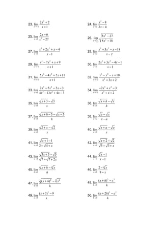 2 x3 + 2                                  x3 − 8
23. lim                               24. lim
    x →−1     x +1                        x →2        2x − 4

            2x − 6                                         8 x3 − 27
25. lim                               26. lim
     x →3   x3 − 27                       x→ 3             8 x 2 − 18
                                                  2



            x3 + 2 x2 + x − 4                         x 3 + 3x 2 − x − 18
27. lim                               28. lim
     x →1         x −1                    x →2               x−2

            x3 − 7 x 2 + x + 9                        2 x3 + 3x 2 − 4 x − 1
29. lim                               30. lim
    x →−1         x +1                     x →1               x −1

          5 x3 − 4 x 2 + 2 x + 11               x 3 − x 2 − x + 10
31. lim                               32. lim
    x →−1          x +1                   x →−2    x 2 + 3x + 2

            2 x3 − 5x 2 − 2 x − 3                     −2 x 3 + x 2 − 3
33. lim                               34. lim
     x →3   4 x 3 − 13x 2 + 4 x − 3       x →−1        x3 + x + 2

                x+3− 3                                    x+h − x
35. lim                               36. lim
     x →0         x                       h→0               h

                x + h −5 − x −5                           a− x
37. lim                               38. lim
     h→0               h                  x →a            x−a

                2+ x − 2                                  x+a − a
39. lim                               40. lim
     x →0          x                      x →0              x

                x +1 −1                                   x+2− 2
41. lim                               42. lim
     x →0   2− 4+ x                       x →0            3 − 3+ x

                3x + 5 − 5                            3
                                                           x −1
43. lim                               44. lim
     x →0       7 − 7 + 2x                 x →1           x −1

            3
                x+h − 3 x                             2− 3 x
45. lim                               46. lim
     h→0          h                        x →8        8− x

            3
                ( x + h) 2 − 3 x 2                    ( x + h) 2 − x 2
47. lim                               48. lim
     h →0                                 h →0               h
                       h

            ( x + 3)2 − 9                             ( a + 2h ) 2 − a 2
49. lim                               50. lim
     x →0          x                      h→0                h
 