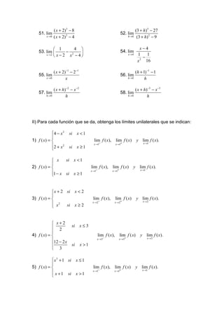 ( x + 2)3 − 8                                                      (3 + h)3 − 27
    51. lim                                                          52. lim
         x →0   ( x + 2) 2 − 4                                              h→0     (3 + h) 2 − 9

              1      4                                                             x−4
    53. lim      − 2                                               54. lim
        x →2
              x−2 x −4                                                    x →4    1
                                                                                       −
                                                                                         1
                                                                                     2
                                                                                    x 16

                ( x + 2) −1 − 2−1                                                  (h + 1) −1 − 1
    55. lim                                                          56. lim
         x →0           x                                                   h→0          h

                ( x + h)−2 − x −2                                                  ( x + h ) −3 − x −3
    57. lim                                                          58. lim
        h→0             h                                                   h→0             h




II) Para cada función que se da, obtenga los límites unilaterales que se indican:

            4 − x 2      si     x <1
            
1) f ( x) =                                 lim f ( x),         lim f ( x)        y lim f ( x).
                                             x →1−               x →1+                   x →1
            2 + x 2      si     x ≥1
            

             x    si          x <1
            
2) f ( x) =                               lim f ( x),      lim f ( x)         y lim f ( x).
                                           x →1−            x →1+                     x →1
            1 − x si          x ≥1
            


             x + 2 si           x<2
            
3) f ( x) =                                lim f ( x),          lim f ( x)        y lim f ( x).
                                            x → 2−               x → 2+                 x→2
             x2    si           x≥2
            


             x+2
             2             si      x≤3
            
4) f ( x) =                                       lim f ( x),       lim f ( x)       y lim f ( x).
                                               x →3−                x →3+                    x →3
            12 − 2 x
                           si      x >1
             3

             x 3 + 1 si         x ≤1
            
5) f ( x) =                                lim f ( x),          lim f ( x)        y lim f ( x).
                                            x →1−            x →1+                      x →1
             x + 1 si           x >1
            
 