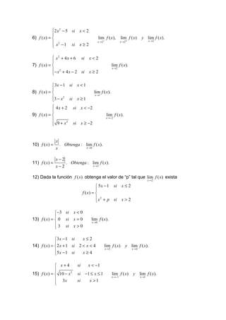 2 x 2 − 5 si       x<2
            
6) f ( x) =                                   lim f ( x),          lim f ( x)      y lim f ( x).
                                               x → 2−               x → 2+                x→2
             x 2 − 1 si        x≥2
            

             x 2 + 4 x + 6 si          x<2
            
7) f ( x) =                                               lim f ( x).
                                                            x →2
            − x 2 + 4 x − 2 si         x≥2
            

             3x − 1 si        x <1
            
8) f ( x) =                                 lim f ( x).
                                             x →1
            3 − x 2 si        x ≥1
            
             4x + 2      si        x < −2
            
            
9) f ( x) =                                            lim f ( x).
                                                        x →−2
            
             9+ x                  x ≥ −2
                    2
                         si


               x
10) f ( x) =       . Obtenga : lim f ( x).
               x                      x →0



               x−2
11) f ( x) =          . Obtenga : lim f ( x).
               x−2                           x→2



12) Dada la función f ( x) obtenga el valor de “p” tal que lim f ( x) exista
                                                                                          x →2

                                              5 x − 1 si            x≤2
                                             
                                    f ( x) = 
                                              x 2 + p si            x>2
                                             

             −3 si       x<0
             
13) f ( x) =  0 si       x=0            lim f ( x).
                                         x→0
              3 si       x>0
             

             3 x − 1 si   x≤2
             
14) f ( x) = 2 x + 1 si 2 < x < 4                  lim f ( x)          y lim f ( x).
                                                    x→2                      x→4
             5 x − 1 si   x≥4
             

              x+4             si      x < −1
             
             
15) f ( x) =  10 − x 2        si −1 ≤ x ≤ 1                lim f ( x)       y lim f ( x).
                                                            x →−1                  x →1
              3x              si   x >1
             
             
 