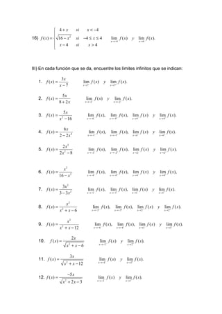  4+ x                si       x < −4
             
             
16) f ( x) =  16 − x 2            si −4 ≤ x ≤ 4                      lim f ( x)            y lim f ( x).
                                                                     x →−4                           x →4
              x−4                 si   x>4
             
             



III) En cada función que se da, encuentre los límites infinitos que se indican:

                     3x
   1. f ( x) =                           lim f ( x)          y       lim f ( x).
                    x−7                  x →7 −                      x →7+



                      5x
   2. f ( x) =                             lim f ( x)            y      lim f ( x).
                    8 + 2x                x →−2−                        x →−2+



                      5x
   3. f ( x) =                               lim f ( x),             lim f ( x),            lim f ( x)       y      lim f ( x).
                    x − 16
                      2
                                            x →−4−                   x →−4+                 x → 4−                  x → 4+



                      6x
   4.    f ( x) =                             lim f ( x),             lim f ( x), lim f ( x)                 y      lim f ( x).
                    2 − 2x2                  x →−1−                  x →−1+          −
                                                                                            x →1                    x →1+



                  2x2
   5.    f ( x) = 2                          lim f ( x),              lim f ( x),           lim f ( x)          y       lim f ( x).
                 2x − 8                      x →−2−                  x →−2+                 x → 2−                      x → 2+




                    x2
   6.    f ( x) =                            lim f ( x),             lim f ( x),            lim f ( x)          y       lim f ( x),
                  16 − x 2                  x →−4−                   x →−4+                 x → 4−                  x → 4+



                      3x 2
   7.    f ( x) =                            lim f ( x),             lim f ( x), lim f ( x)                  y      lim f ( x).
                    3 − 3x 2                x →−1−                   x →−1+         −
                                                                                            x →1                    x →1+



                        x2
   8.    f ( x) =                                 lim f ( x),            lim f ( x),               lim f ( x)       y       lim f ( x).
                    x2 + x − 6                    x →−3−                x →−3+                     x → 2−                   x → 2+



                         x2
   9.    f ( x) =                                    lim f ( x),              lim f ( x),            lim f ( x)     y            lim f ( x).
                    x 2 + x − 12                   x →−4−                 x →−4+                     x →3−                   x →3+



                              2x
   10.     f ( x) =                                        lim f ( x)           y    lim f ( x).
                                                       x →−3−                        x → 2+
                           x2 + x − 6

                             3x
   11. f ( x) =                                        lim f ( x)              y     lim f ( x).
                                                       x →−4−                       x →3+
                          x 2 + x − 12

                            −5 x
   12. f ( x) =                                        lim f ( x)              y    lim f ( x).
                                                      x →−3−                        x →1+
                      x2 + 2 x − 3
 