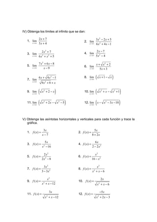 IV) Obtenga los límites al infinito que se dan:

              2x + 7                                   3x2 − 2 x + 5
   1. lim                                      2. lim
       x →∞   5x + 4                              x →∞ 6 x 2 + 4 x − 1



                 2 x3 + 7                                  2x − 7
   3. lim                                      4. lim
       x →∞   6 x3 + x2 + 5                        x →∞    5x2 − 4

           7 x2 + 6x − 8                                   x + x2 + 2
   5. lim                                      6. lim
      x →∞     x−9                                 x →∞       5x + 3


   7. lim
              6x + 4 x2 − 1                    8. lim
                                                   x →∞
                                                           (    x +1 − x     )
       x →∞
                  9x2 + 8 + x

   9. lim
       x →∞
              (   x2 + 2 − x   )               10. lim
                                                   x →∞
                                                           (    x2 + x − x2 + 1        )
   11. lim
       x →∞
              (   x2 + 2x − x2 − 5    )        12. lim
                                                   x →∞
                                                           (x −       x 2 − 3 x − 10   )

V) Obtenga las asíntotas horizontales y verticales para cada función y trace la
   gráfica.

                   3x                                     5x
   1. f ( x) =                            2. f ( x) =
                  x−7                                   8 + 2x

                    5x                                    6x
   3. f ( x) =                            4. f ( x) =
                  x − 16
                   2
                                                        2 − 2 x2

                    2 x2                                  x2
   5. f ( x) =                            6. f ( x) =
                  2 x2 − 8                              16 − x 2

                    3x 2                                    x2
   7. f ( x) =                            8. f ( x) =
                  3 − 3x 2                              x2 + x − 6

                       x2                                        2x
   9. f ( x) =                            10. f ( x) =
                  x 2 + x − 12                                 x2 + x − 6

                          3x                                    −5 x
   11. f ( x) =                           12. f ( x) =
                       x 2 + x − 12                         x2 + 2 x − 3
 