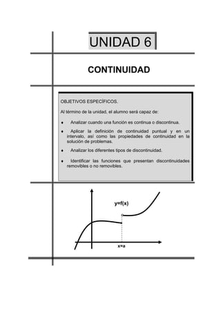 UNIDAD 6
             CONTINUIDAD


OBJETIVOS ESPECÍFICOS.

Al término de la unidad, el alumno será capaz de:

♦    Analizar cuando una función es continua o discontinua.
♦     Aplicar la definición de continuidad puntual y en un
    intervalo, así como las propiedades de continuidad en la
    solución de problemas.
♦    Analizar los diferentes tipos de discontinuidad.

♦     Identificar las funciones que presentan discontinuidades
    removibles o no removibles.




                           y=f(x)

                               O

                               •




                             x=a
 