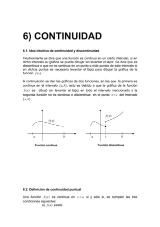 6) CONTINUIDAD
6.1. Idea intuitiva de continuidad y discontinuidad

Intuitivamente se dice que una función es continua en un cierto intervalo, si en
dicho intervalo su gráfica se puede dibujar sin levantar el lápiz. Se dice que es
discontinua o que no es continua en un punto o más puntos de este intervalo si
en dichos puntos es necesario levantar el lápiz para dibujar la gráfica de la
función f ( x) .

A continuación se dan las gráficas de dos funciones, en las que la primera es
continua en el intervalo ( a, b ) , esto es debido a que la gráfica de la función
 f ( x) se dibujó sin levantar el lápiz en todo el intervalo mencionado y la
segunda función no es continua o discontinua en el punto x = c del intervalo
( a, b ) .


                                                          f ( x)
                  f ( x)                                  o
                                                          •


       a                    b                   a         c           b

        Función continua                             Función discontinua




6.2. Definición de continuidad puntual

Una función f ( x) es continua en x = a si y sólo si, se cumplen las tres
condiciones siguientes:
             a) f (a ) existe
 