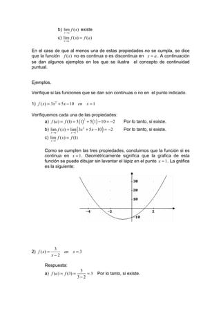 b) lim f ( x) existe
                         x →a

                     c) lim f ( x) = f (a )
                        x →a



En el caso de que al menos una de estas propiedades no se cumpla, se dice
que la función f ( x) no es continua o es discontinua en x = a . A continuación
se dan algunos ejemplos en los que se ilustra el concepto de continuidad
puntual.


Ejemplos.

Verifique si las funciones que se dan son continuas o no en el punto indicado.

1) f ( x) = 3x 2 + 5 x − 10 en x = 1

Verifiquemos cada una de las propiedades:
       a) f (a ) = f (1) = 3 (1) + 5 (1) − 10 = −2
                                2
                                                              Por lo tanto, si existe.
        b) lim f ( x) = lim ( 3x 2 + 5 x − 10 ) = −2          Por lo tanto, si existe.
              x →a              x →1

        c) lim f ( x) = f (1)
              x →1



        Como se cumplen las tres propiedades, concluimos que la función si es
        continua en x = 1 . Geométricamente significa que la grafica de esta
        función se puede dibujar sin levantar el lápiz en el punto x = 1 . La gráfica
        es la siguiente:




               3
2) f ( x) =              en      x=3
              x−2

        Respuesta:
                                        3
        a) f (a ) = f (3) =                =3   Por lo tanto, si existe.
                                       3−2
 
