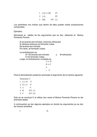 1.   ( A) ⇒ ( B )        P1
                             2.   ( A)                P2
                             3.   ( B)         P.P.   1,2.

Los paréntesis nos indican que dentro de ellos pueden existir proposiciones
compuestas.

Ejemplos.
Demostrar la validez de los argumentos que se dan, utilizando el Modus
Poniendo Ponens.

      Si se levanta aire húmedo, entonces refrescará
      Si refresca entonces se formarán nubes
      Se levanta aire húmedo
      Por tanto, se formarán nubes.
      La simbolización es:
            A= Se levanta aire húmedo                  y     B=refrescará
            C=se formarán nubes.
      Luego, la simbolización completa es:
                                   A⇒ B
                                   B⇒C
                                       A
                                      ∴ C

Para la demostración podemos acomodar el argumento de la manera siguiente:
      Demostrar: C
      1. A ⇒ B       P
      2. B ⇒ C    P
      3. A        P
      4. B       P.P. 1,3.
      5. C       P.P. 2,4.

Esto es se concluyó C al utilizar dos veces el Modus Ponendo Ponens en las
premisas dadas.

A continuación se dan algunos ejemplos en donde los argumentos ya se dan
de manera simbólica.

      I.                                II.
 