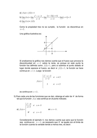 a) f (a ) = f (2) = 1
                           x2 − x − 2        ( x − 2 )( x + 1)
      b) lim f ( x) = lim             = lim                    = lim ( x + 1) = 3
          x →a        x→2     x−2       x →2       x−2           x →2

      c) lim f ( x) ≠ f (2)
          x→2



      Como la propiedad tres no se cumplió, la función es discontinua en
      x = 2.

      Una gráfica ilustrativa es:



                                         3             o
                                         1             •

                                                       2



      Si analizamos la gráfica nos damos cuenta que el hueco que provoca la
      discontinuidad en x = 2 sobre la recta, es porque en este punto la
      función fue definida como f (2) = 1 , pero si subimos el punto aislado al
      lugar donde aparece el hueco, es decir si f (2) = 3 , la función se hace
      continua en x = 2 . Luego la función

                                         x2 − x − 2
                                                          si   x≠2
                                         x−2
                                        
                               f ( x) = 
                                             3            si   x=2
                                        
                                        
                                        

      es continua en x = 2 .

5) Para cada una de las funciones que se dan, obtenga el valor de W de forma
   tal que la función f ( x) sea continua en el ponto indicado.

                x2 − 9
                         si   x ≠ −3
                x+3
               
   a) f ( x) =                                 en x = −3 .
                W        si   x = −3
               
               
               

       Considerando el ejemplo 4, nos damos cuenta que para que la función
       sea continua en x = −3 , es necesario que W se iguale con el límite de
       la función cuando la variable tiende a menos tres, es decir:
 