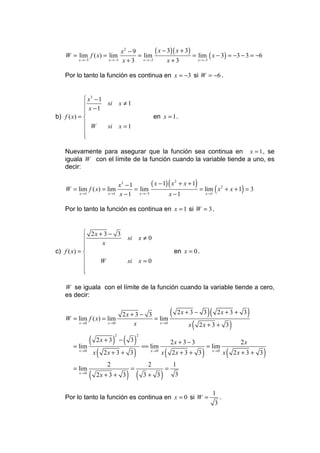 x2 − 9       ( x − 3)( x + 3)
    W = lim f ( x) = lim                   = lim                  = lim ( x − 3) = −3 − 3 = −6
          x →−3            x →−3    x + 3 x →−3        x+3          x →−3



   Por lo tanto la función es continua en x = −3 si W = −6 .


             x3 − 1
                    si             x ≠1
             x −1
            
b) f ( x) =                                          en x = 1 .
             W      si             x =1
            
            
            

   Nuevamente para asegurar que la función sea continua en x = 1 , se
   iguala W con el límite de la función cuando la variable tiende a uno, es
   decir:

                           x3 − 1         ( x − 1) ( x 2 + x + 1)
    W = lim f ( x) = lim          = lim                           = lim ( x 2 + x + 1) = 3
         x →1         x →1 x − 1    x →−3          x −1              x →1



   Por lo tanto la función es continua en x = 1 si W = 3 .


             2x + 3 − 3
                                     si        x≠0
                 x
            
c) f ( x) =                                                          en x = 0 .
                W                    si        x=0
            
            
            

   W se iguala con el límite de la función cuando la variable tiende a cero,
   es decir:


    W = lim f ( x) = lim
                                     2x + 3 − 3
                                                = lim
                                                                  (       2x + 3 − 3      )(       2x + 3 + 3              )
          x →0             x →0          x        x →0
                                                                             x   (   2x + 3 + 3                 )
             (               ) − ( 3)
                                2           2
                       2x + 3                                     2x + 3 − 3                                          2x
       = lim                                    == lim                                    = lim
          x →0
                      x ( 2x + 3 + 3 )             x →0
                                                          x   (   2x + 3 + 3          )        x →0
                                                                                                        x   (       2x + 3 + 3   )
                           2                      2                   1
       = lim                            =                     =
          x →0
                  (    2x + 3 + 3     ) (        3+ 3     )           3

                                                                                               1
   Por lo tanto la función es continua en x = 0 si W =                                              .
                                                                                                3
 