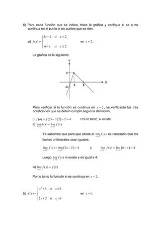6) Para cada función que se indica, trace la gráfica y verifique si es o no
   continua en el punto o los puntos que se dan:

                3x − 2 si         x<2
                
    a) f ( x) =                                     en x = 2 .
                 6 − x si         x≥2
                

       La gráfica es la siguiente:
                                             Y


                                        4        •

                                                                               X
                                                 2    6
                                        -2




        Para verificar si la función es continua en x = 2 , se verificarán las tres
        condiciones que se deben cumplir según la definición.

       i) f (a) = f (2) = 3 ( 2 ) − 2 = 4            Por lo tanto, si existe.
       ii) lim f ( x) = lim f ( x)
           x →a            x→2



                  Ya sabemos que para que exista el lim f ( x) es necesario que los
                                                                  x→2

                  límites unilaterales sean iguales.

                  lim f ( x) = lim− ( 3x − 2 ) = 4          y           lim f ( x) = lim ( 6 − x ) = 4
                  x → 2−          x→2                                   x → 2´ +        +
                                                                                     x →2



                  Luego lim f ( x) si existe y es igual a 4.
                            x→2



       iii) lim f ( x) = f (2)
           x→2



       Por lo tanto la función si es continua en x = 2 .


             x 2 + 1 si         x ≤1
            
b) f ( x) =                                         en x = 1 .
            2 x + 2 si          x >1
            
 