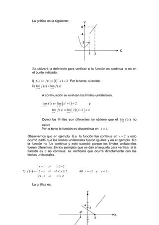 La gráfica es la siguiente:
                                                           Y
                                                       8

                                                       4


                                                        2       •

                                                                                             X
                                                                    1   2




       Se utilizará la definición para verificar si la función es continua o no en
       el punto indicado.

       i) f (a ) = f (1) = (1) + 1 = 2 Por lo tanto, si existe.
                                    2


       ii) lim f ( x) = lim f ( x)
          x →a           x →1



                 A continuación se evalúan los límites unilaterales.

                 lim f ( x) = lim ( x 2 + 1) = 2                    y
                 x →1−           −
                                    x →1

                          lim f ( x) = lim  2 (1) + 2 = 4
                                                     
                          x →1´ +      x →1+



                 Como los límites son diferentes se obtiene que el lim f ( x) no
                                                                                             x →1

                 existe.
                 Por lo tanto la función es discontinua en x = 1 .

   Observemos que en ejemplo 6.a la función fue continua en x = 2 y esto
   ocurrió dado que los límites unilaterales fueron iguales y en el ejemplo 6.b
   la función no fue continua y esto sucedió porque los límites unilaterales
   fueron diferentes. En los ejemplos que se dan enseguida para verificar si la
   función es o no continua, se verificará que ocurre directamente con los
   límites unilaterales.


             x + 1 si   x ≤ −2
            
c) f ( x) =  2 − x si −2 < x ≤ 2                  en x = −2                y   x = 2.
             2 x − 1 si  x>2
            

       La gráfica es:

                                                                Y



                                                            4
                                                                    3
                                                   -2
                                                                        •                X
                                                   •                    2
 