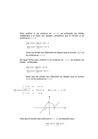 Para verificar si es continua en x = −2 , se evaluarán los límites
       unilaterales y si estos son iguales, concluimos que la función si es
       continua en x = −2

                 lim f ( x) = lim− ( x + 1) = −1
                x →−2−          x →−2

                 lim f ( x) = lim+ ( 2 − x ) = 4
                 x →1− 2         x →−2


                Como los límites son diferentes se obtiene que la función f ( x) no
                es continua en x = −2 .

       De igual forma para verificar si es continua en x = 2 , se evalúan los
       límites unilaterales.

                lim f ( x) = lim− ( 2 − x ) = 0
                x → 2−          x→2

                 lim f ( x) = lim+ ( 2 x − 1) = 3
                 x → 2+         x→2


                Dado que los límites son diferentes se obtiene que la función
                f ( x) no es continua en x = 2 .


             x+4          si     x < −4
            
            
d) f ( x) =  16 − x 2     si −4 ≤ x < 4          en x = −4     y    x = 4.
             x−4          si   x≥4
            
            


                                                  4



                                           -4           4




       Para que la función sea continua en x = −4 , es necesario que:

                                             lim f ( x) = lim f ( x) .
                                            x →−4−          x →−4+
 
