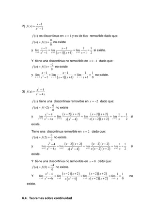 x −1
2) f ( x) =
              x2 − 1

         f ( x) es discontinua en x = 1 y es de tipo removible dado que:
                          0
         f (a ) = f (1) = no existe
                          0
                   x −1                x −1                 1    1
        y lim 2          = lim                    = lim         = si existe.
             x →1 x − 1     x →1 ( x − 1)( x + 1)    x →1 x + 1  2

        Y tiene una discontinua no removible en x = −1 dado que:
                          −2
         f (a ) = f (1) =      no existe
                          0
                   x −1                x −1                 1    1
        y lim 2          = lim                    = lim         = no existe.
            x →−1 x − 1    x →−1 ( x − 1)( x + 1)   x →−1 x + 1  0


               x2 − 4
3) f ( x) =
              x3 − 4 x

         f ( x) tiene una discontinua removible en x = −2 dado que:
                            0
         f (a ) = f (−2) = no existe
                            0
                       x −4
                        2
                                      ( x − 2 )( x + 2 )          ( x − 2 )( x + 2 )          1 1
        y       lim 3         = lim                      = lim                        = lim = −     si
                x →−2 x − 4 x   x →−2
                                         x ( x − 4)
                                              2            x →−2 x ( x − 2 )( x + 2 )   x →−2 x 2
        existe.

        Tiene una discontinua removible en x = 2 dado que:
                           0
         f (a ) = f (2) = no existe.
                           0
                        x −4
                         2
                                    ( x − 2 )( x + 2 )          ( x − 2 )( x + 2 )        1 1
        y         lim 3       = lim                    = lim                        = lim =         si
                  x→2 x − 4 x   x→2
                                       x ( x2 − 4)       x → 2 x ( x − 2 )( x + 2 )   x→2 x 2
        existe.

        Y tiene una discontinua no removible en x = 0 dado que:
                          −4
         f (a ) = f (0) =     no existe.
                           0
                      x2 − 4        ( x − 2 )( x + 2 )          ( x − 2 )( x + 2 )         1 1
        Y       lim 3        = lim                     = lim                        = lim =         no
                x →0 x − 4 x   x →0
                                       x ( x − 4)
                                            2            x → 0 x ( x − 2 )( x + 2 )   x →0 x 0
    existe.



6.4. Teoremas sobre continuidad
 