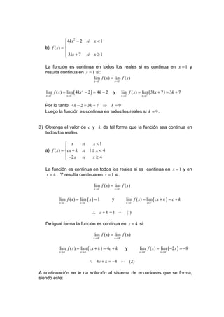  4kx 2 − 2 si       x <1
               
   b) f ( x) = 
                3kx + 7 si         x ≥1
               

   La función es continua en todos los reales si es continua en x = 1 y
   resulta continua en x = 1 si:
                            lim f ( x) = lim f ( x)
                               −            +
                                    x →1           x →1



   lim f ( x) = lim ( 4kx 2 − 2 ) = 4k − 2
      −            −
                                                y         lim f ( x) = lim ( 3kx + 7 ) = 3k + 7
   x →1             x →1                                  x →1+           +
                                                                        x →1


   Por lo tanto 4k − 2 = 3k + 7 ⇒ k = 9
   Luego la función es continua en todos los reales si k = 9 .


3) Obtenga el valor de c y k de tal forma que la función sea continua en
   todos los reales.

                x          si     x <1
               
   a) f ( x) = cx + k      si 1 ≤ x < 4
                −2 x       si   x≥4
               

   La función es continua en todos los reales si es continua en x = 1 y en
   x = 4 . Y resulta continua en x = 1 si:

                                    lim f ( x) = lim f ( x)
                                    x →1−           +
                                                   x →1



           lim f ( x) = lim ( x ) = 1          y              lim f ( x) = lim ( cx + k ) = c + k
           x →1−           −
                           x →4                               x →1+           +
                                                                               x14


                                   ∴ c + k = 1 L (1)

   De igual forma la función es continua en x = 4 si:

                                    lim f ( x) = lim+ f ( x)
                                   x → 4−          x→4



           lim f ( x) = lim− ( cx + k ) = 4c + k             y        lim f ( x) = lim ( −2 x ) = −8
           x → 4−          x→4                                        x → 4+          +
                                                                                     x →4


                                  ∴ 4c + k = −8 L (2)

A continuación se le da solución al sistema de ecuaciones que se forma,
siendo este:
 