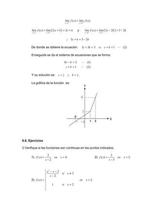 lim f ( x) = lim f ( x)
                                       x →1−           +
                                                        x →1



       lim f ( x) = lim ( 3cx + k ) = 3c + k        y          lim f ( x) = lim ( 3x − 2k ) = 3 − 2k
       x →1−           −
                    x →1                                       x →1+           +
                                                                                x →1


                                        ∴ 3c + k = 3 − 2k

      De donde se obtiene la ecuación:                    3c + 3k = 3 ⇒ c + k = 1 L (2)

      Enseguida se da el sistema de ecuaciones que se forma:

                                       8c − k = 2         L (1)
                                        c + k =1         L (2)

      Y su solución es: c =        1
                                   3      y k = 2.
                                                3


      La gráfica de la función es:
                                                               Y


                                                         14
                                                          3




                                                           5
                                                           3

                                               -2
                                                                                          X
                                                         −4
                                                          3
                                                                       1    2




6.6. Ejercicios

I) Verifique si las funciones son continuas en los puntos indicados.

                     2                                                                     2
      1) f ( x) =          en    x = 4.                                     2) f ( x) =       en   x = 3.
                    x−2                                                                   x−3


                   x2 − x − 2
                                 si     x≠2
                   x−2
                  
      3) f ( x) =                                      en         x = 2.
                       1         si     x=2
                  
                  
                  
 