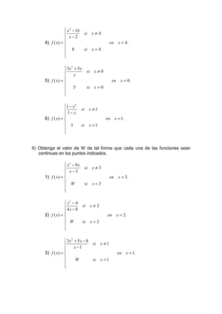  x 2 − 16
                                 si       x≠4
                   x−2
                  
      4) f ( x) =                                      en     x = 4.
                   8             si       x=4
                  
                  
                  

                   3x 2 + 5 x
                                     si    x≠0
                        x
                  
      5) f ( x) =                                       en     x = 0.
                       5             si    x=0
                  
                  
                  

                  1 − x 3
                              si        x ≠1
                   1− x
                  
      6) f ( x) =                                 en        x = 1.
                   3          si        x =1
                  
                  
                  


II) Obtenga el valor de W de tal forma que cada una de las funciones sean
    continuas en los puntos indicados.

                   x3 − 9 x
                                   si     x≠3
                   x−3
                  
      1) f ( x) =                                      en     x = 3.
                   W               si     x=3
                  
                  
                  

                   x2 − 4
                                si        x≠2
                   4x − 8
                  
      2) f ( x) =                                  en        x = 2.
                   W            si        x=2
                  
                  
                  

                   3x 2 + 5 x − 8
                                          si    x ≠1
                        x −1
                  
      3) f ( x) =                                            en      x = 1.
                         W                si    x =1
                  
                  
                  
 