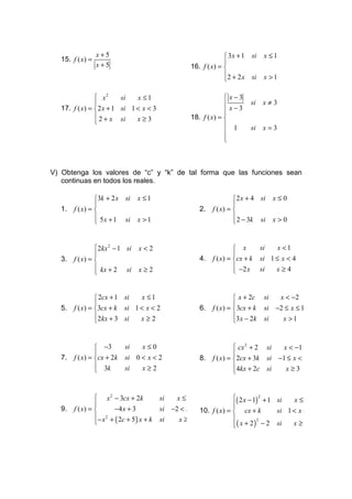 x+5                                                  3x + 1 si       x ≤1
   15. f ( x) =                                                       
                  x+5                                    16. f ( x) = 
                                                                      2 + 2 x si       x >1
                                                                      

                 x2      si   x ≤1                                    x−3
                                                                               si     x≠3
   17. f ( x) =  2 x + 1 si 1 < x < 3                                 x−3
                                                                      
                 2 + x si     x≥3                       18. f ( x) = 
                                                                      1        si     x=3
                                                                      
                                                                      
                                                                      



V) Obtenga los valores de “c” y “k” de tal forma que las funciones sean
   continuas en todos los reales.

                 3k + 2 x si       x ≤1                                   2 x + 4 si       x≤0
                                                                          
   1.   f ( x) =                                            2.   f ( x) = 
                  5 x + 1 si       x >1                                   
                                                                           2 − 3k si       x>0


                  2kx 2 − 1 si     x<2                                     x         si      x <1
                                                                          
   3.   f ( x) =                                            4.   f ( x) = cx + k     si 1 ≤ x < 4
                  kx + 2 si        x≥2                                     −2 x      si   x≥4
                                                                          


                  2cx + 1 si  x ≤1                                         x + 2c     si      x < −2
                                                                          
   5.   f ( x) = 3cx + k si 1 < x < 2                       6.   f ( x) =  3cx + k    si −2 ≤ x ≤ 1
                  2kx + 3 si  x≥2                                         3 x − 2k    si   x >1
                                                                          


                  −3         si      x≤0                                   cx 2 + 2 si x < −1
                                                                          
   7.   f ( x) = cx + 2k     si 0 < x < 2                   8.   f ( x) = 2cx + 3k si −1 ≤ x < 3
                  3k         si   x≥2                                     4kx + 2c si   x≥3
                                                                          


                  x 2 − 3cx + 2k             si    x ≤ −2              ( 2 x − 1) 2 + 1 si    x ≤1
                                                                       
                                                                        
   9.   f ( x) =          −4 x + 3           si −2 < x < 210. f ( x) =  cx + k          si 1 < x < 2
                  − x 2 + ( 2c + 5 ) x + k        x≥2                  
                                                                         ( x + 2 ) − 2 si
                                             si
                                                                                               x≥2
                                                                                   2
                                                                        
 